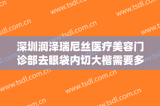 深圳润泽瑞尼丝医疗美容门诊部去眼袋内切大楷需要多少钱?怎么样?(深圳润泽瑞尼丝医疗美容医院怎么样)