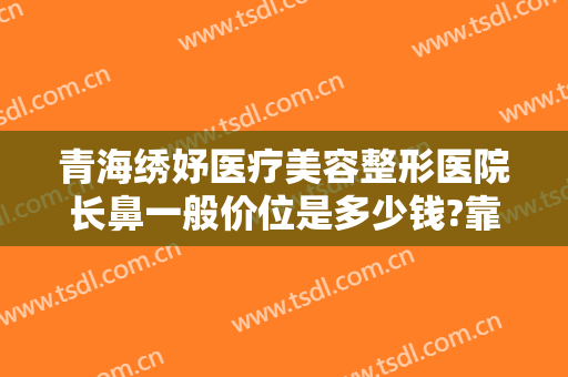 青海绣妤医疗美容整形医院长鼻一般价位是多少钱?靠谱吗?