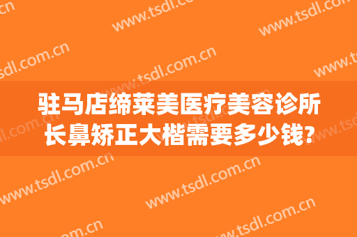 驻马店缔莱美医疗美容诊所长鼻矫正大楷需要多少钱?需要多久恢复?(驻马店缔莱美整形医院简介)