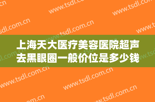 上海天大医疗美容医院超声去黑眼圈一般价位是多少钱?贵不贵?(超声刀去黑眼圈后悔死了)