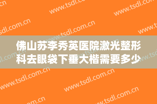佛山苏李秀英医院激光整形科去眼袋下垂大楷需要多少钱?可靠吗?(佛山李秀英做双眼皮多少钱)