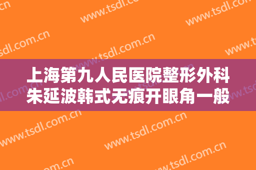 上海第九人民医院整形外科朱延波韩式无痕开眼角一般多少钱?有哪些优势?