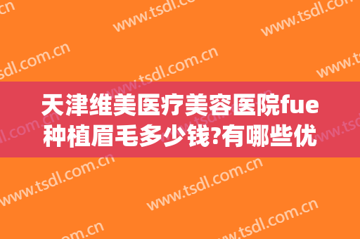 天津维美医疗美容医院fue种植眉毛多少钱?有哪些优势?(种植眉毛的医院)