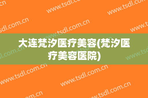 大连梵汐医疗美容(梵汐医疗美容医院)