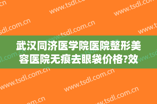 武汉同济医学院医院整形美容医院无痕去眼袋价格?效果怎么样?(武汉同济整形医疗美容医院怎么样)