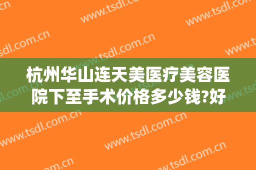杭州华山连天美医疗美容医院下至手术价格多少钱?好不好?(杭州华山连天美医疗美容医院电话)