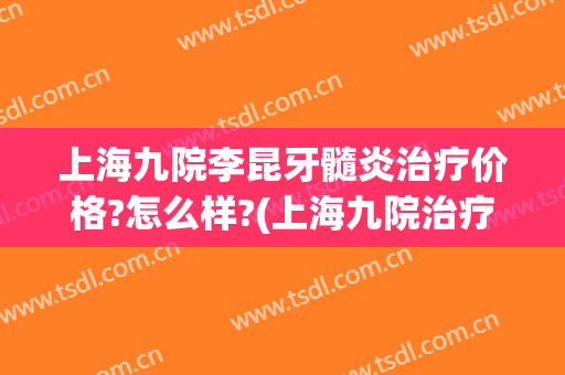 上海九院李昆牙髓炎治疗价格?怎么样?(上海九院治疗牙周炎要多少钱)