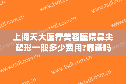 上海天大医疗美容医院鼻尖塑形一般多少费用?靠谱吗?(天津哪个医院做鼻子整形比较好)