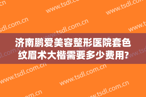 济南鹏爱美容整形医院套色纹眉术大楷需要多少费用?怎么样?(济南哪家美容院纹眉最好)