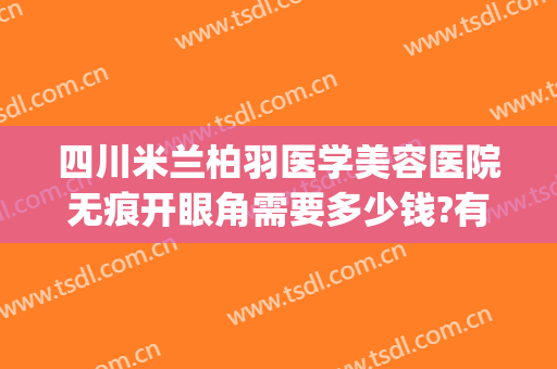 四川米兰柏羽医学美容医院无痕开眼角需要多少钱?有哪些优势?(成都米兰柏羽做双眼皮怎么样)