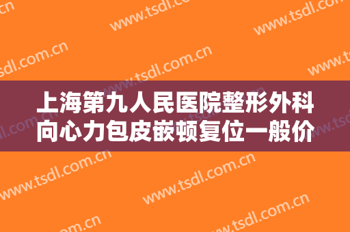 上海第九人民医院整形外科向心力包皮嵌顿复位一般价位是多少钱?有哪些优势?