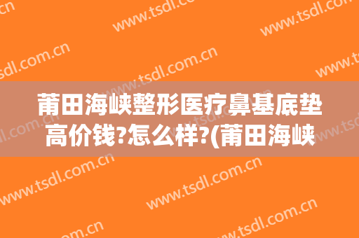 莆田海峡整形医疗鼻基底垫高价钱?怎么样?(莆田海峡整形美容医院正规吗)
