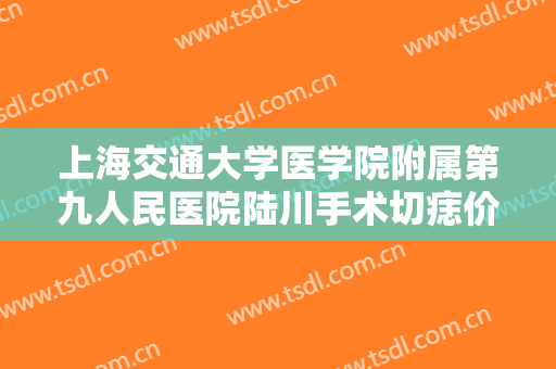 上海交通大学医学院附属第九人民医院陆川手术切痣价格多少钱?效果怎么样?