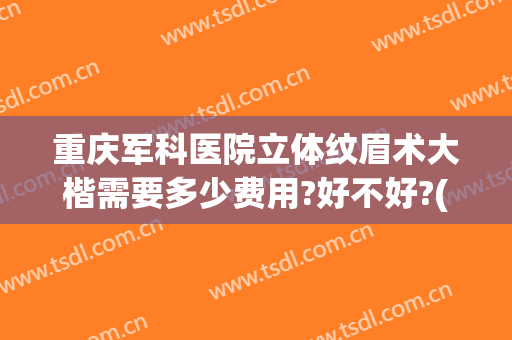 重庆军科医院立体纹眉术大楷需要多少费用?好不好?(重庆西南医院纹眉多少钱)