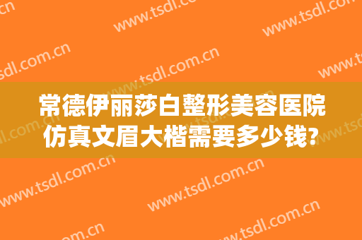 常德伊丽莎白整形美容医院仿真文眉大楷需要多少钱?靠谱吗?(常德市伊丽莎白整形美容医院)