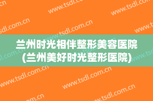 兰州时光相伴整形美容医院(兰州美好时光整形医院)