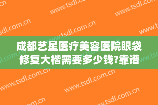 成都艺星医疗美容医院眼袋修复大楷需要多少钱?靠谱吗?(成都哪家美容院做眼袋手术多少钱)