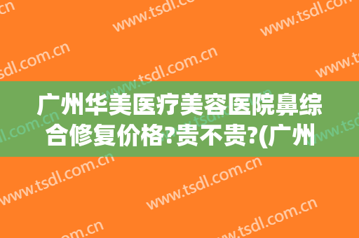 广州华美医疗美容医院鼻综合修复价格?贵不贵?(广州哪家医院修复鼻子最好)