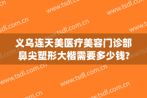 义乌连天美医疗美容门诊部鼻尖塑形大楷需要多少钱?有哪些优势?(义乌好连天美美容医院)