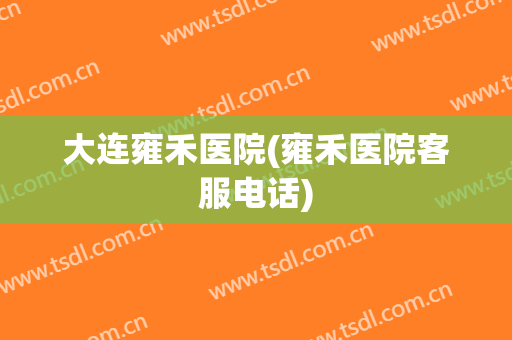 大连雍禾医院(雍禾医院客服电话)