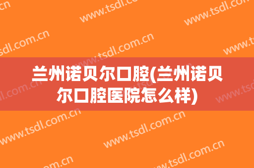 兰州诺贝尔口腔(兰州诺贝尔口腔医院怎么样)