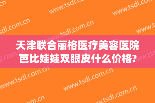 天津联合丽格医疗美容医院芭比娃娃双眼皮什么价格?可靠吗?(天津联合丽格医疗美容医院地址)