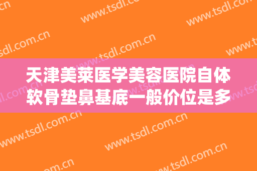 天津美莱医学美容医院自体软骨垫鼻基底一般价位是多少钱?靠谱吗?(人工骨鼻基底价格)
