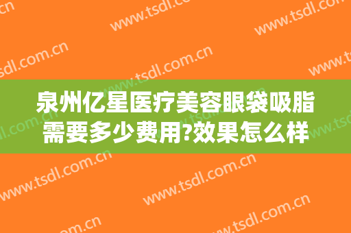 泉州亿星医疗美容眼袋吸脂需要多少费用?效果怎么样?(泉州第一医院去眼袋手术多少钱)