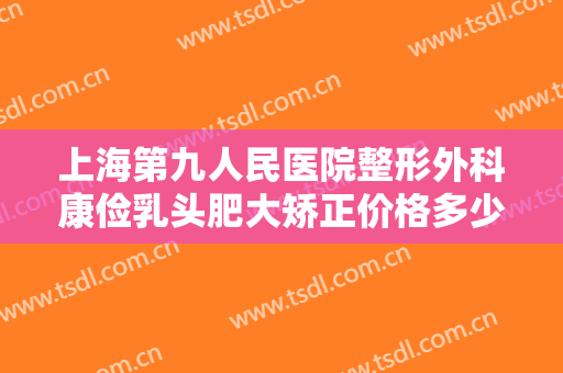 上海第九人民医院整形外科康俭乳头肥大矫正价格多少钱?多长时间恢复?