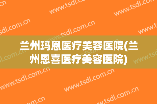 兰州玛恩医疗美容医院(兰州恩喜医疗美容医院)