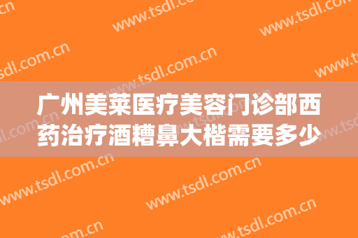 广州美莱医疗美容门诊部西药治疗酒糟鼻大楷需要多少钱?贵不贵?(酒糟鼻 医美)