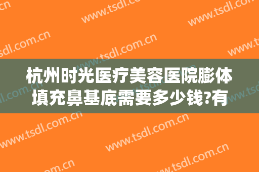 杭州时光医疗美容医院膨体填充鼻基底需要多少钱?有哪些优势?(杭州哪个医院做脂肪填充好)