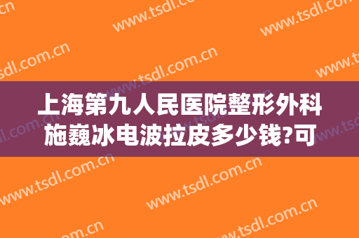 上海第九人民医院整形外科施巍冰电波拉皮多少钱?可靠吗?(上海九院整形拉皮专家)