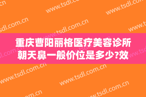重庆曹阳丽格医疗美容诊所朝天鼻一般价位是多少?效果怎么样?(重庆曹阳做鼻子怎么样)