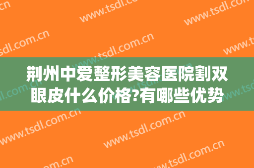 荆州中爱整形美容医院割双眼皮什么价格?有哪些优势?(荆州中爱整形医院医生)