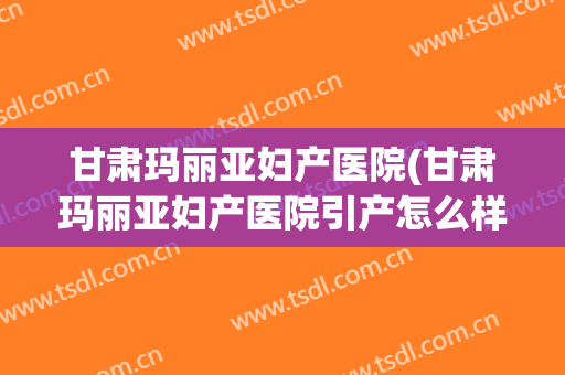 甘肃玛丽亚妇产医院(甘肃玛丽亚妇产医院引产怎么样)