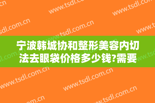 宁波韩城协和整形美容内切法去眼袋价格多少钱?需要多久恢复?