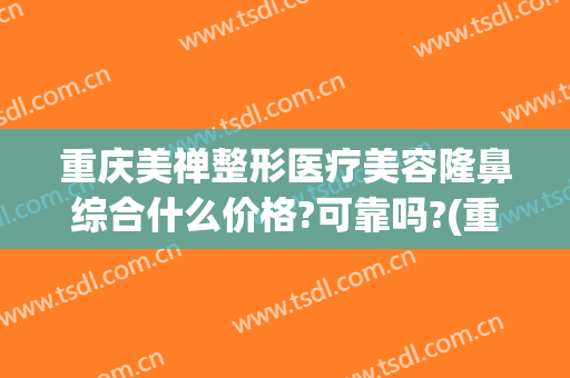 重庆美禅整形医疗美容隆鼻综合什么价格?可靠吗?(重庆美禅整形医院正规吗)