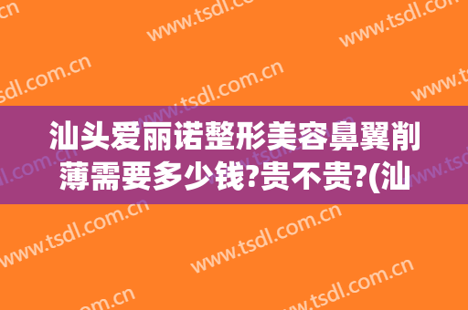 汕头爱丽诺整形美容鼻翼削薄需要多少钱?贵不贵?(汕头爱丽诺美容整形医院)