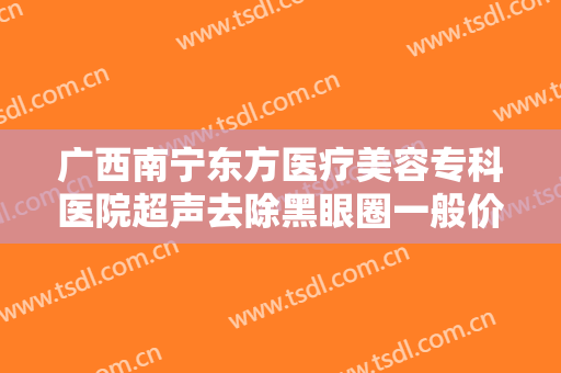 广西南宁东方医疗美容专科医院超声去除黑眼圈一般价位是多少费用?好不好?