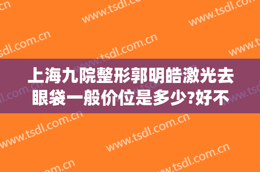 上海九院整形郭明皓激光去眼袋一般价位是多少?好不好?(上海第九人民医院眼袋整形哪位专家好)