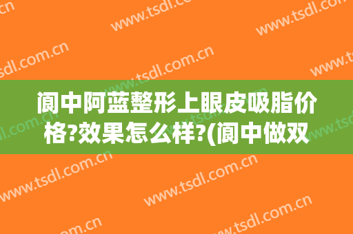 阆中阿蓝整形上眼皮吸脂价格?效果怎么样?(阆中做双眼皮手术哪里好)