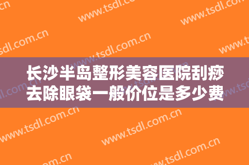 长沙半岛整形美容医院刮痧去除眼袋一般价位是多少费用?效果怎么样?