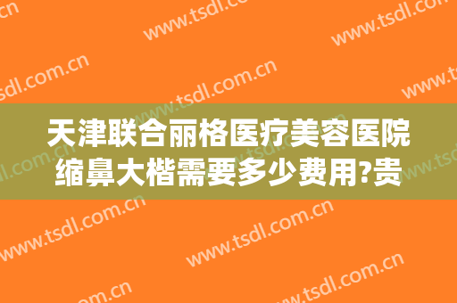 天津联合丽格医疗美容医院缩鼻大楷需要多少费用?贵不贵?(天津联合丽格双眼皮价格)
