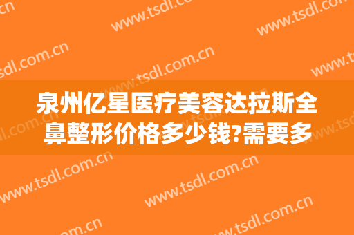 泉州亿星医疗美容达拉斯全鼻整形价格多少钱?需要多久恢复?(泉州美莱整形医院)