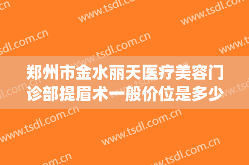 郑州市金水丽天医疗美容门诊部提眉术一般价位是多少?好不好?(郑州丽天医疗美容怎么样)