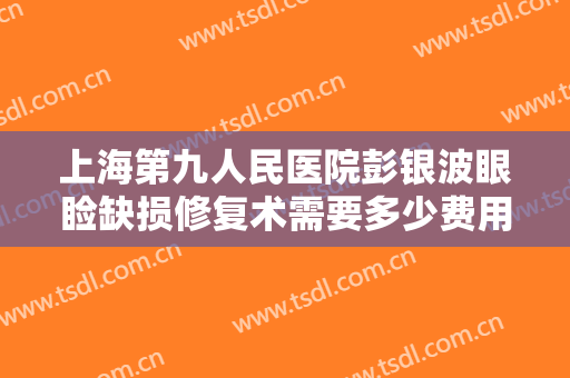 上海第九人民医院彭银波眼睑缺损修复术需要多少费用?可靠吗?