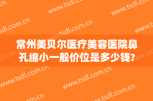 常州美贝尔医疗美容医院鼻孔缩小一般价位是多少钱?有哪些优势?(常州美贝尔医疗美容整形医院)