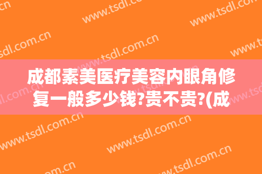 成都素美医疗美容内眼角修复一般多少钱?贵不贵?(成都素美医疗整形医院地址)