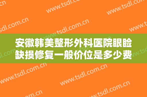 安徽韩美整形外科医院眼睑缺损修复一般价位是多少费用?有哪些优势?